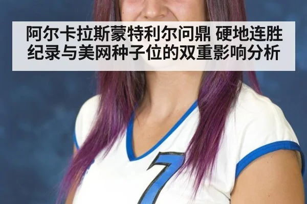 阿尔卡拉斯蒙特利尔问鼎 硬地连胜纪录与美网种子位的双重影响分析